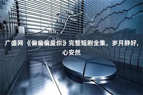 广盛网 《偏偏偏爱你》完整短剧全集，岁月静好,心安然