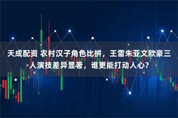 天成配资 农村汉子角色比拼，王雷朱亚文欧豪三人演技差异显著，谁更能打动人心？