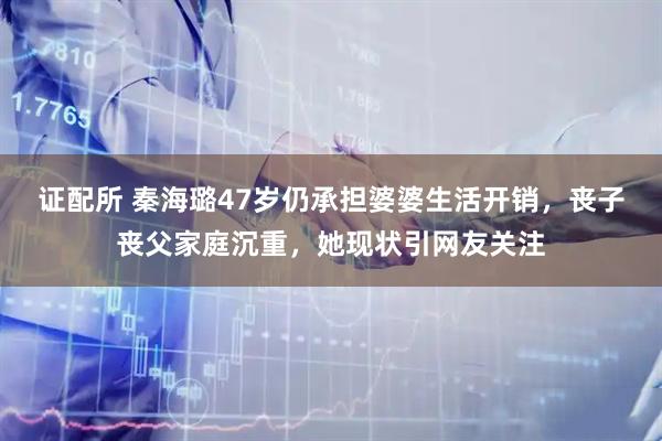 证配所 秦海璐47岁仍承担婆婆生活开销，丧子丧父家庭沉重，她现状引网友关注
