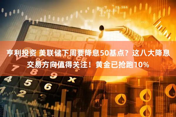 亨利投资 美联储下周要降息50基点？这八大降息交易方向值得关注！黄金已抢跑10%