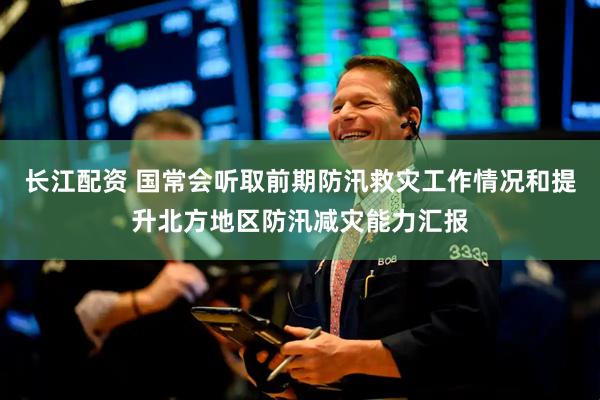 长江配资 国常会听取前期防汛救灾工作情况和提升北方地区防汛减灾能力汇报