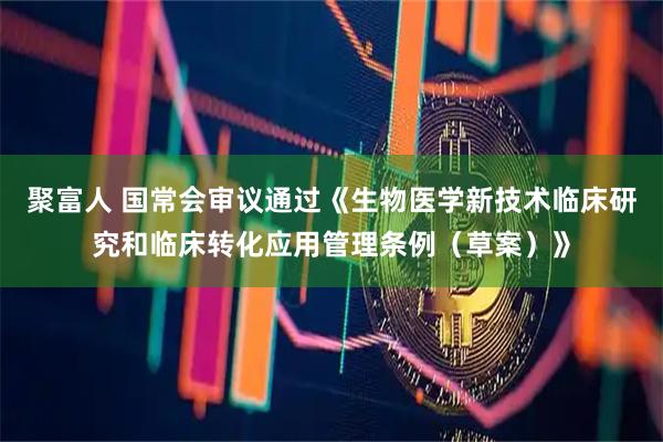 聚富人 国常会审议通过《生物医学新技术临床研究和临床转化应用管理条例（草案）》