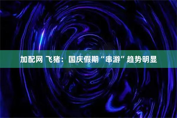 加配网 飞猪：国庆假期“串游”趋势明显