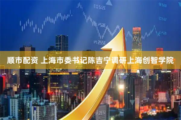 顺市配资 上海市委书记陈吉宁调研上海创智学院