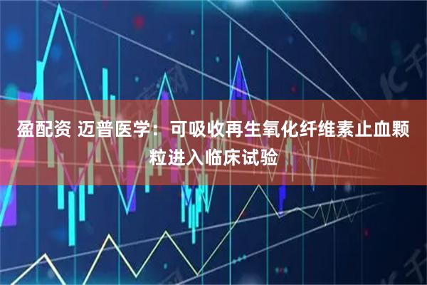 盈配资 迈普医学：可吸收再生氧化纤维素止血颗粒进入临床试验