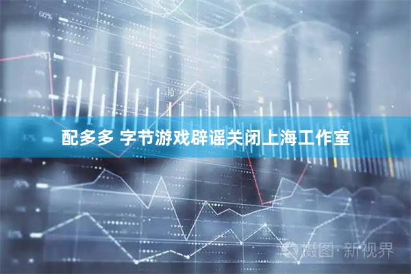 配多多 字节游戏辟谣关闭上海工作室