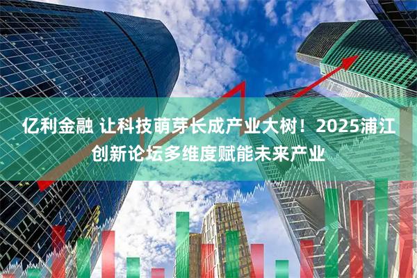 亿利金融 让科技萌芽长成产业大树！2025浦江创新论坛多维度赋能未来产业