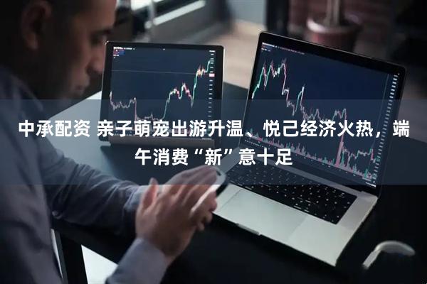 中承配资 亲子萌宠出游升温、悦己经济火热，端午消费“新”意十足