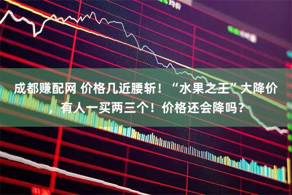 成都赚配网 价格几近腰斩！“水果之王”大降价，有人一买两三个！价格还会降吗？
