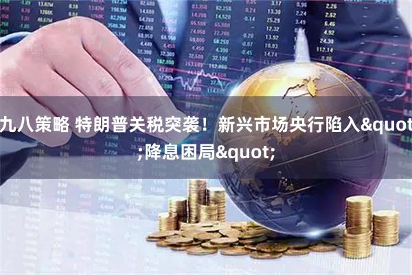 九八策略 特朗普关税突袭！新兴市场央行陷入"降息困局"