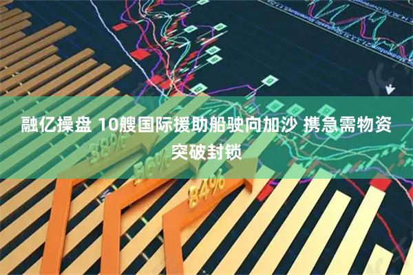 融亿操盘 10艘国际援助船驶向加沙 携急需物资突破封锁