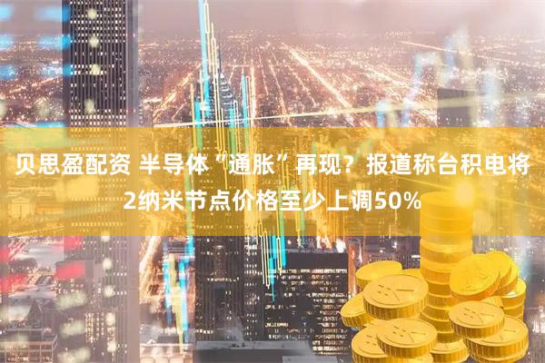 贝思盈配资 半导体“通胀”再现？报道称台积电将2纳米节点价格至少上调50%