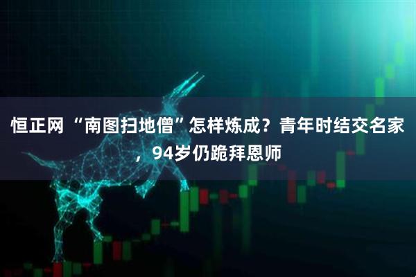 恒正网 “南图扫地僧”怎样炼成？青年时结交名家，94岁仍跪拜恩师