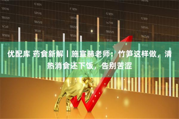 优配库 药食新解丨施宣赫老师：竹笋这样做，清热消食还下饭，告别苦涩