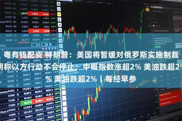 粤有钱配资 特朗普：美国将暂缓对俄罗斯实施制裁；内塔尼亚胡称以方行动不会停止；中概指数涨超2% 美油跌超2%丨每经早参