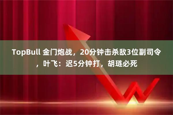 TopBull 金门炮战，20分钟击杀敌3位副司令，叶飞：迟5分钟打，胡琏必死