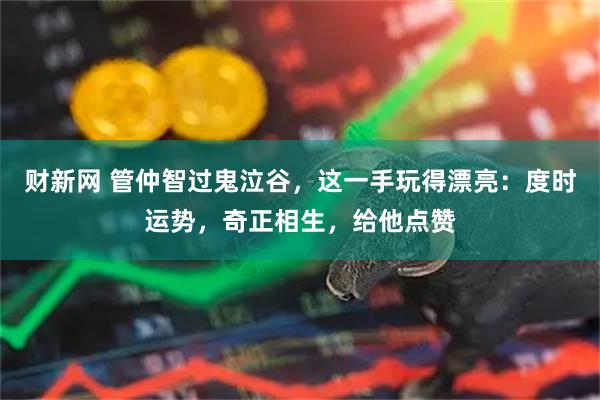 财新网 管仲智过鬼泣谷，这一手玩得漂亮：度时运势，奇正相生，给他点赞