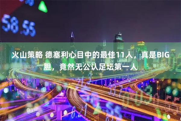 火山策略 德塞利心目中的最佳11人,真是BIG胆,竟然无公认足坛第一人