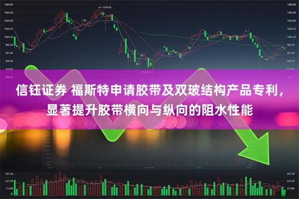 信钰证券 福斯特申请胶带及双玻结构产品专利，显著提升胶带横向与纵向的阻水性能