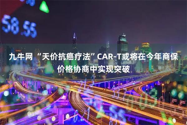九牛网 “天价抗癌疗法”CAR-T或将在今年商保价格协商中实现突破