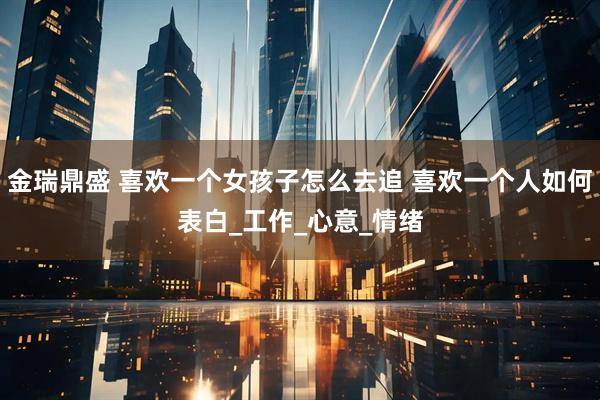 金瑞鼎盛 喜欢一个女孩子怎么去追 喜欢一个人如何表白_工作_心意_情绪