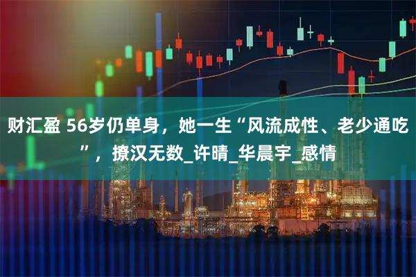 财汇盈 56岁仍单身，她一生“风流成性、老少通吃”，撩汉无数_许晴_华晨宇_感情