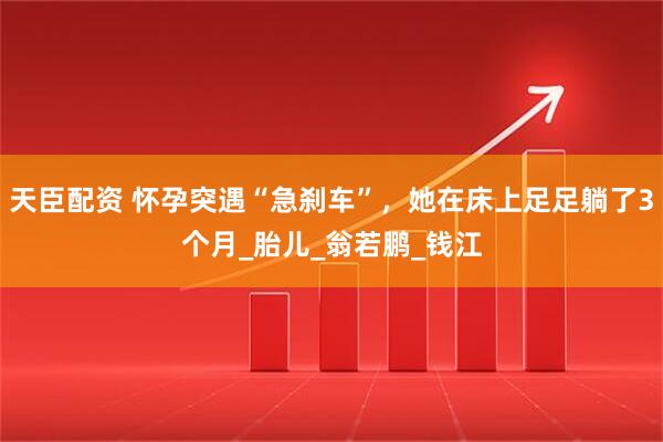 天臣配资 怀孕突遇“急刹车”，她在床上足足躺了3个月_胎儿_翁若鹏_钱江