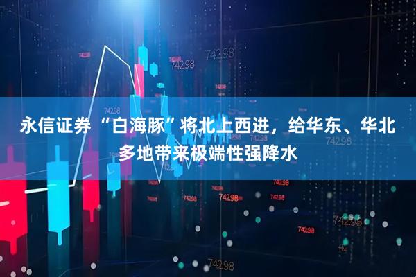 永信证券 “白海豚”将北上西进,给华东、华北多地带来极端性强降水