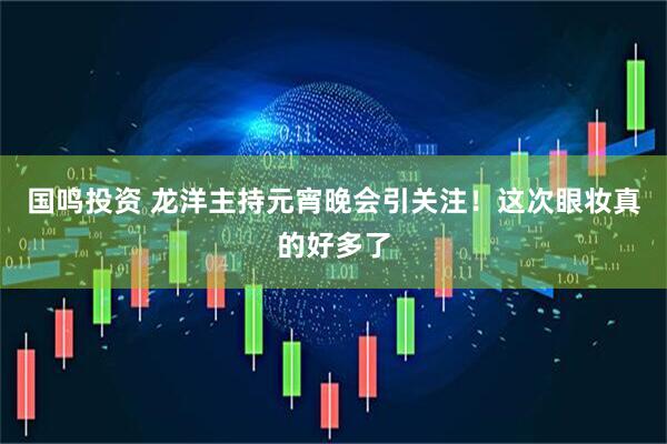 国鸣投资 龙洋主持元宵晚会引关注！这次眼妆真的好多了