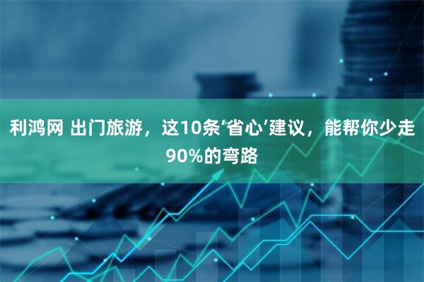 利鸿网 出门旅游,这10条‘省心’建议,能帮你少走90%的弯路